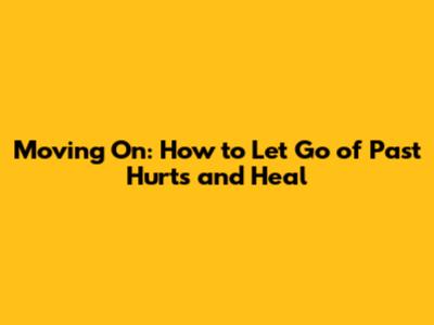 Moving On: How to Let Go of Past Hurts and Heal