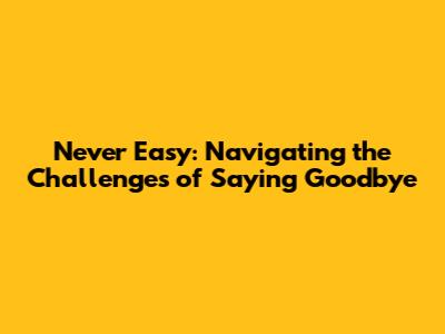 Never Easy: Navigating the Challenges of Saying Goodbye