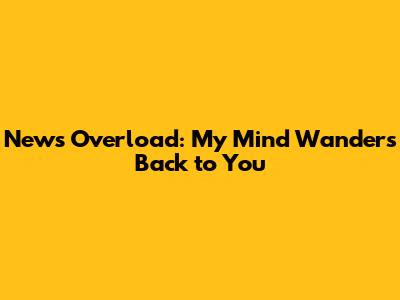 News Overload: My Mind Wanders Back to You