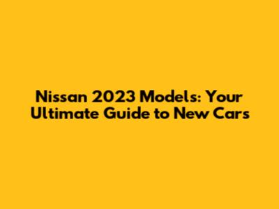 Nissan 2023 Models: Your Ultimate Guide to New Cars
