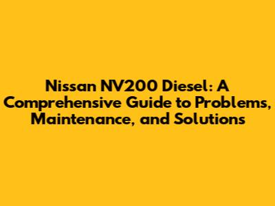 Nissan NV200 Diesel: A Comprehensive Guide to Problems, Maintenance, and Solutions