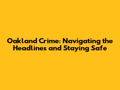 Oakland Crime: Navigating the Headlines and Staying Safe
