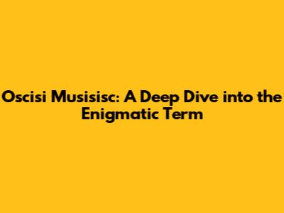 Oscisi Musisisc: A Deep Dive into the Enigmatic Term