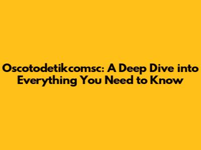 Oscotodetikcomsc: A Deep Dive into Everything You Need to Know