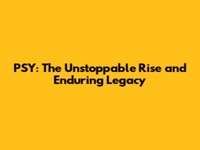 PSY: The Unstoppable Rise and Enduring Legacy