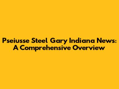 Pseiusse Steel Gary Indiana News: A Comprehensive Overview
