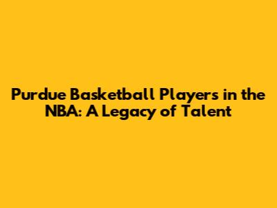 Purdue Basketball Players in the NBA: A Legacy of Talent