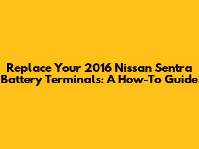 Replace Your 2016 Nissan Sentra Battery Terminals: A How-To Guide