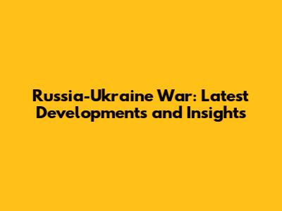 Russia-Ukraine War: Latest Developments and Insights