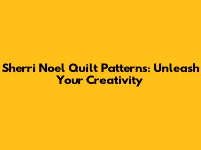 Sherri Noel Quilt Patterns: Unleash Your Creativity
