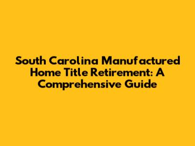South Carolina Manufactured Home Title Retirement: A Comprehensive Guide