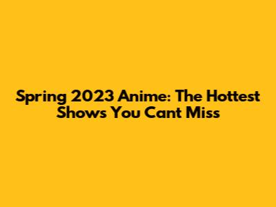 Spring 2023 Anime: The Hottest Shows You Can't Miss