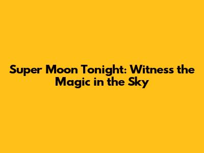 Super Moon Tonight: Witness the Magic in the Sky