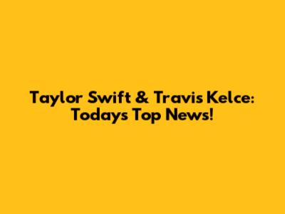 Taylor Swift & Travis Kelce: Today's Top News!