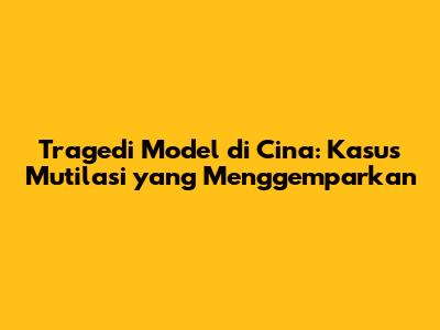 Tragedi Model di Cina: Kasus Mutilasi yang Menggemparkan