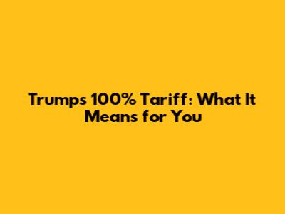 Trump's 100% Tariff: What It Means for You
