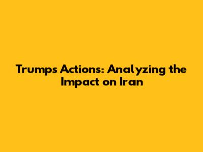 Trump's Actions: Analyzing the Impact on Iran