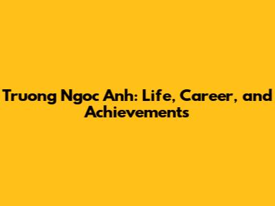 Truong Ngoc Anh: Life, Career, and Achievements