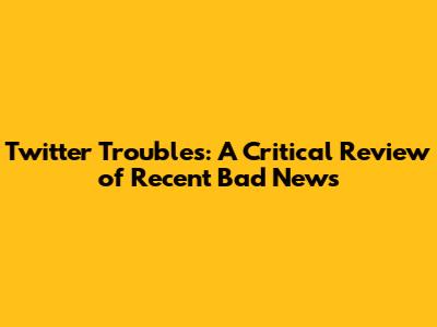 Twitter Troubles: A Critical Review of Recent Bad News