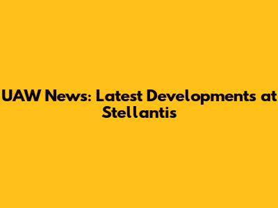 UAW News: Latest Developments at Stellantis