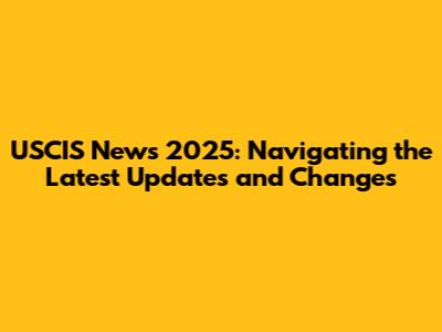USCIS News 2025: Navigating the Latest Updates and Changes