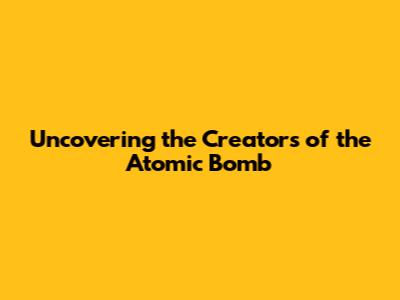 Uncovering the Creators of the Atomic Bomb