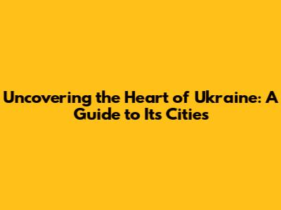 Uncovering the Heart of Ukraine: A Guide to Its Cities