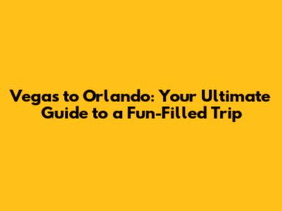 Vegas to Orlando: Your Ultimate Guide to a Fun-Filled Trip