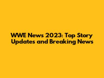 WWE News 2023: Top Story Updates and Breaking News