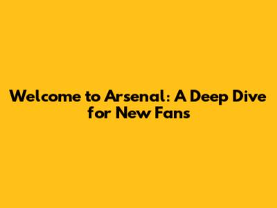 Welcome to Arsenal: A Deep Dive for New Fans