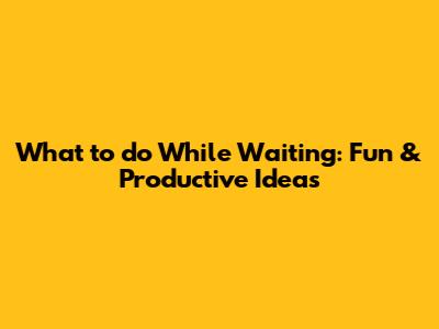 What to do While Waiting: Fun & Productive Ideas
