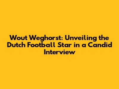 Wout Weghorst: Unveiling the Dutch Football Star in a Candid Interview
