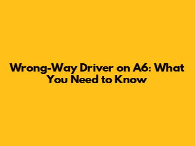 Wrong-Way Driver on A6: What You Need to Know