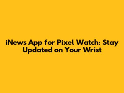 iNews App for Pixel Watch: Stay Updated on Your Wrist