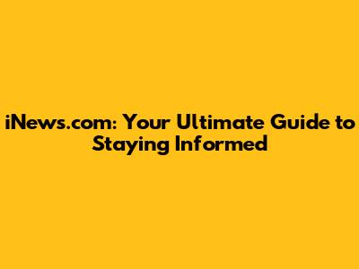 iNews.com: Your Ultimate Guide to Staying Informed