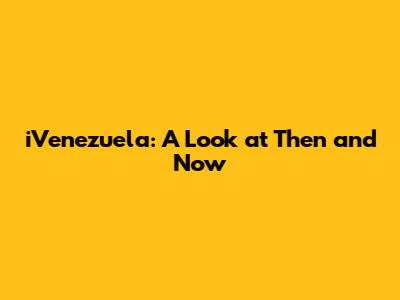 iVenezuela: A Look at Then and Now