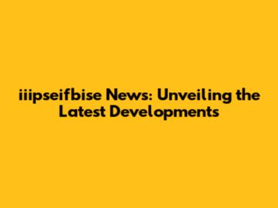 iiipseifbise News: Unveiling the Latest Developments