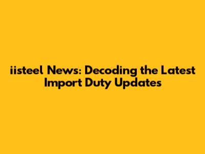 iisteel News: Decoding the Latest Import Duty Updates