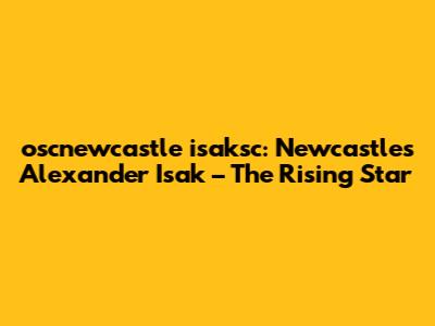 oscnewcastle isaksc: Newcastle's Alexander Isak – The Rising Star